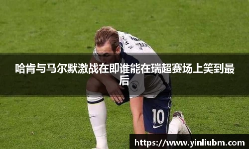 哈肯与马尔默激战在即谁能在瑞超赛场上笑到最后